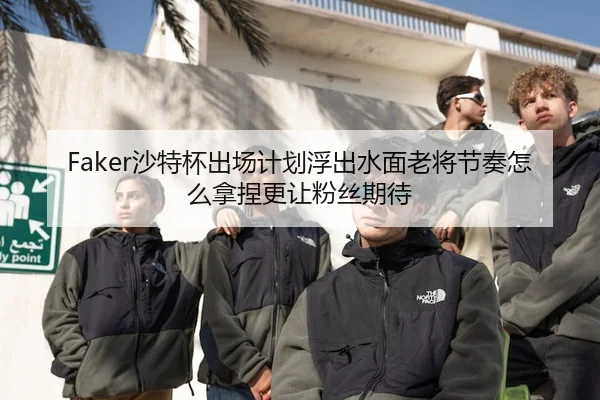 Faker沙特杯出场计划浮出水面老将节奏怎么拿捏更让粉丝期待